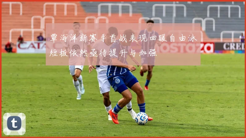 覃海洋新赛季首战表现回暖自由泳短板依然亟待提升与加强