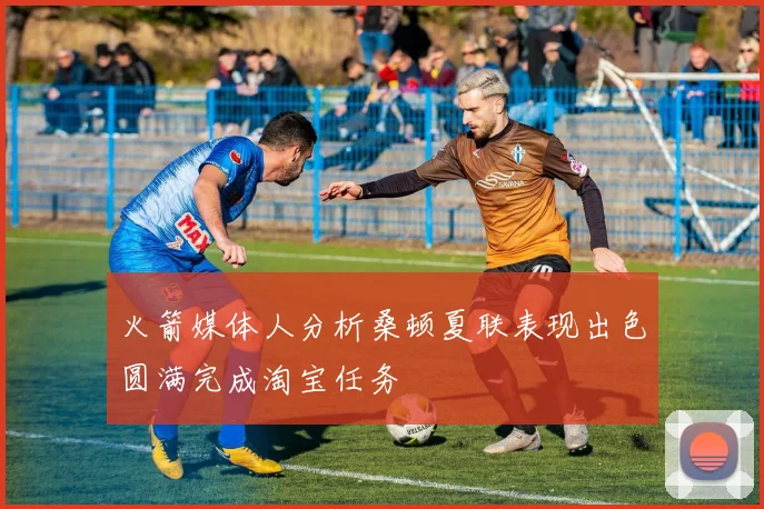 火箭媒体人分析桑顿夏联表现出色圆满完成淘宝任务