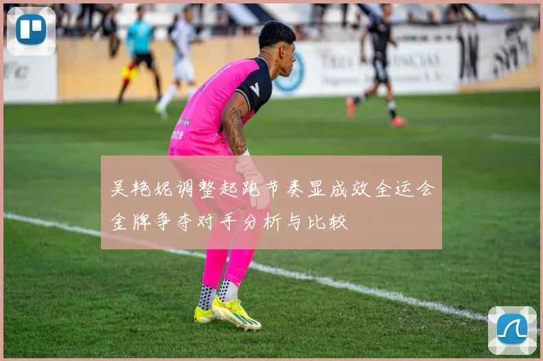 吴艳妮调整起跑节奏显成效全运会金牌争夺对手分析与比较