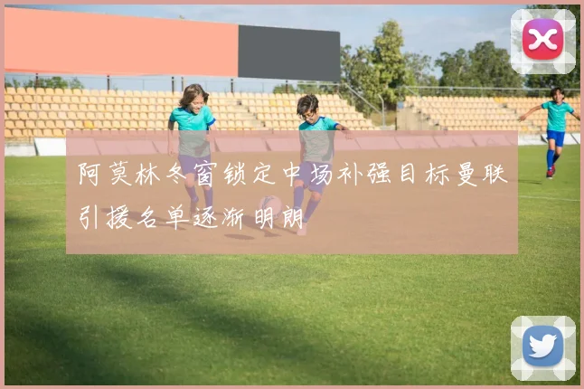 阿莫林冬窗锁定中场补强目标曼联引援名单逐渐明朗