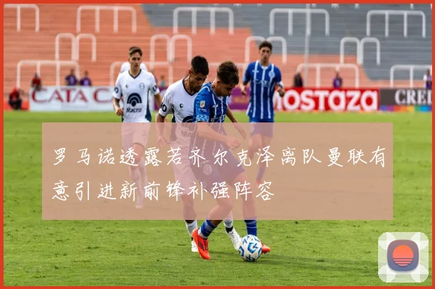 罗马诺透露若齐尔克泽离队曼联有意引进新前锋补强阵容